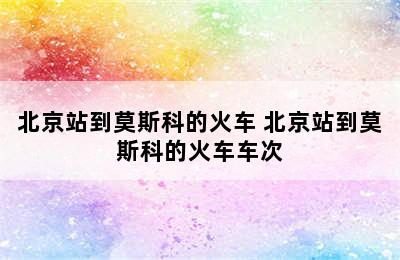 北京站到莫斯科的火车 北京站到莫斯科的火车车次